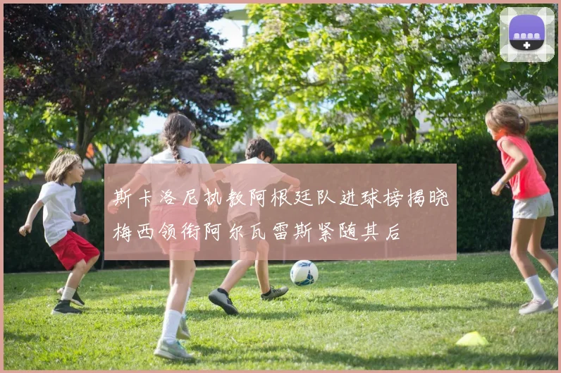 斯卡洛尼执教阿根廷队进球榜揭晓梅西领衔阿尔瓦雷斯紧随其后