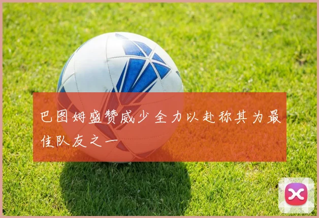 巴图姆盛赞威少全力以赴称其为最佳队友之一