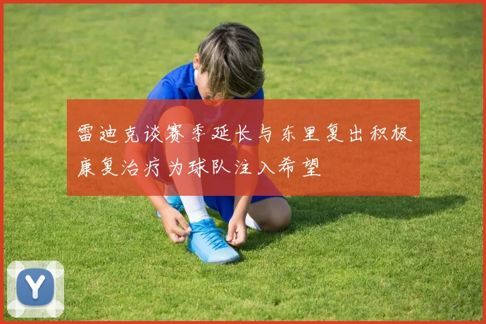 雷迪克谈赛季延长与东里复出积极康复治疗为球队注入希望